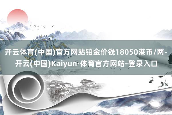 开云体育(中国)官方网站铂金价钱18050港币/两-开云(中国)Kaiyun·体育官方网站-登录入口