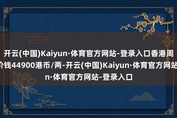 开云(中国)Kaiyun·体育官方网站-登录入口香港周生生黄金价钱44900港币/两-开云(中国)Kaiyun·体育官方网站-登录入口