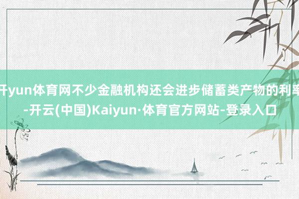 开yun体育网不少金融机构还会进步储蓄类产物的利率-开云(中国)Kaiyun·体育官方网站-登录入口