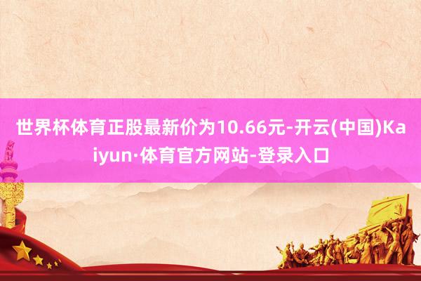 世界杯体育正股最新价为10.66元-开云(中国)Kaiyun·体育官方网站-登录入口