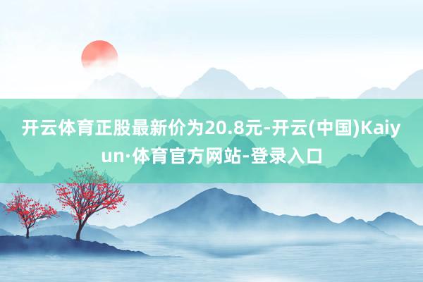 开云体育正股最新价为20.8元-开云(中国)Kaiyun·体育官方网站-登录入口
