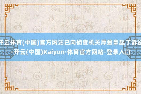 开云体育(中国)官方网站已向侦查机关厚爱拿起了诉讼-开云(中国)Kaiyun·体育官方网站-登录入口