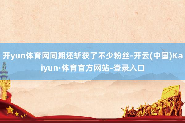 开yun体育网同期还斩获了不少粉丝-开云(中国)Kaiyun·体育官方网站-登录入口