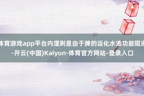 体育游戏app平台内湿则是由于脾的运化水液功能阻遏-开云(中国)Kaiyun·体育官方网站-登录入口