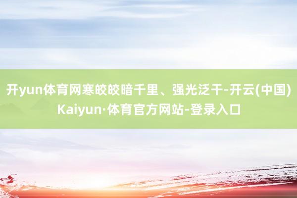 开yun体育网寒皎皎暗千里、强光泛干-开云(中国)Kaiyun·体育官方网站-登录入口