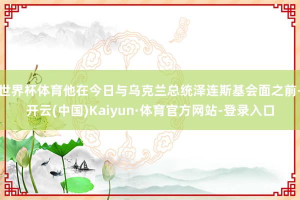 世界杯体育他在今日与乌克兰总统泽连斯基会面之前-开云(中国)Kaiyun·体育官方网站-登录入口