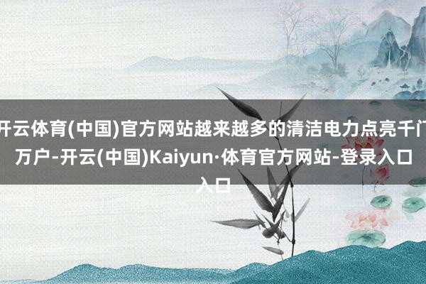 开云体育(中国)官方网站越来越多的清洁电力点亮千门万户-开云(中国)Kaiyun·体育官方网站-登录入口