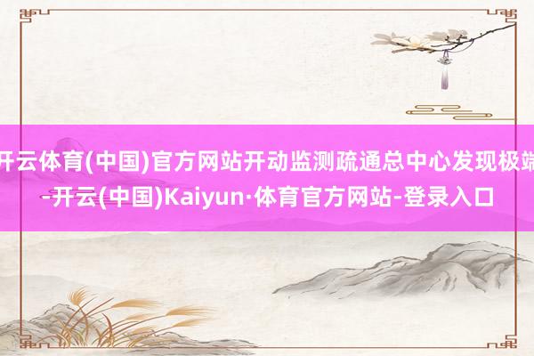 开云体育(中国)官方网站开动监测疏通总中心发现极端-开云(中国)Kaiyun·体育官方网站-登录入口