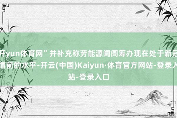 开yun体育网”并补充称劳能源阛阓筹办现在处于新冠疫情前的水平-开云(中国)Kaiyun·体育官方网站-登录入口