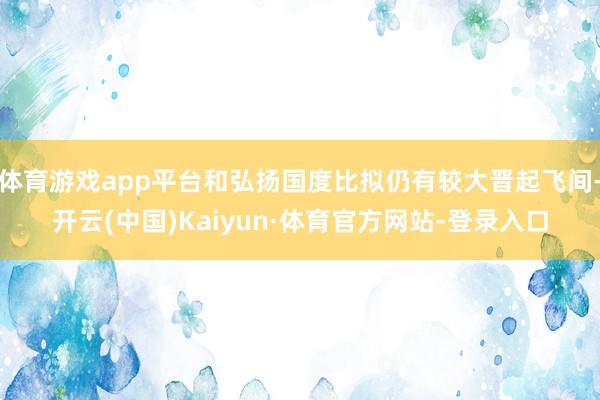 体育游戏app平台和弘扬国度比拟仍有较大晋起飞间-开云(中国)Kaiyun·体育官方网站-登录入口