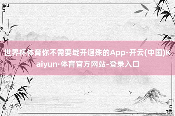 世界杯体育你不需要绽开迥殊的App-开云(中国)Kaiyun·体育官方网站-登录入口