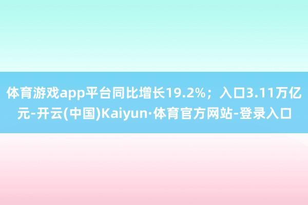 体育游戏app平台同比增长19.2%；入口3.11万亿元-开云(中国)Kaiyun·体育官方网站-登录入口